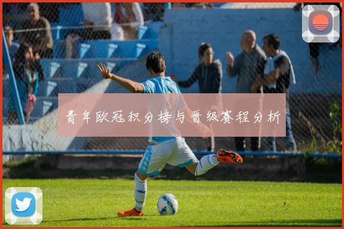 青年欧冠积分榜与晋级赛程分析