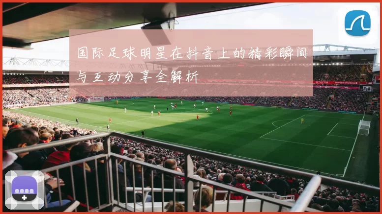 国际足球明星在抖音上的精彩瞬间与互动分享全解析