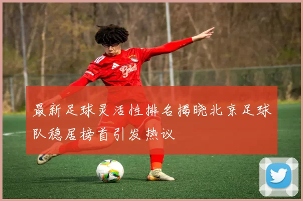 最新足球灵活性排名揭晓北京足球队稳居榜首引发热议