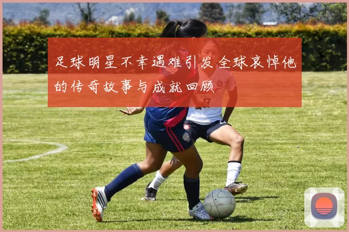 足球明星不幸遇难引发全球哀悼他的传奇故事与成就回顾
