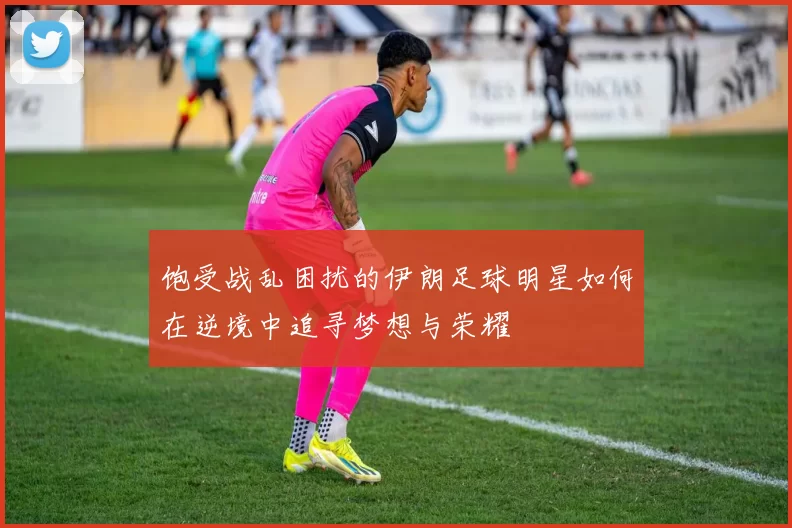 饱受战乱困扰的伊朗足球明星如何在逆境中追寻梦想与荣耀