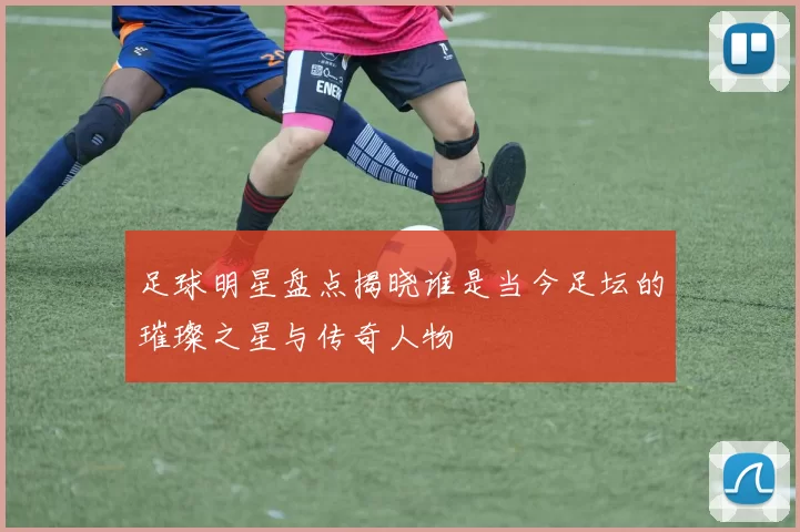 足球明星盘点揭晓谁是当今足坛的璀璨之星与传奇人物