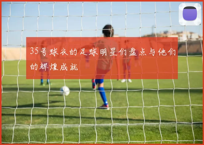 35号球衣的足球明星们盘点与他们的辉煌成就