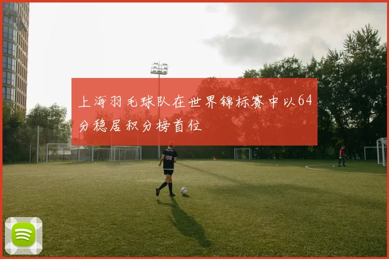 上海羽毛球队在世界锦标赛中以64分稳居积分榜首位