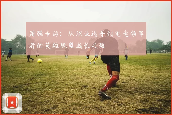 周强专访：从职业选手到电竞领军者的英雄联盟成长之路