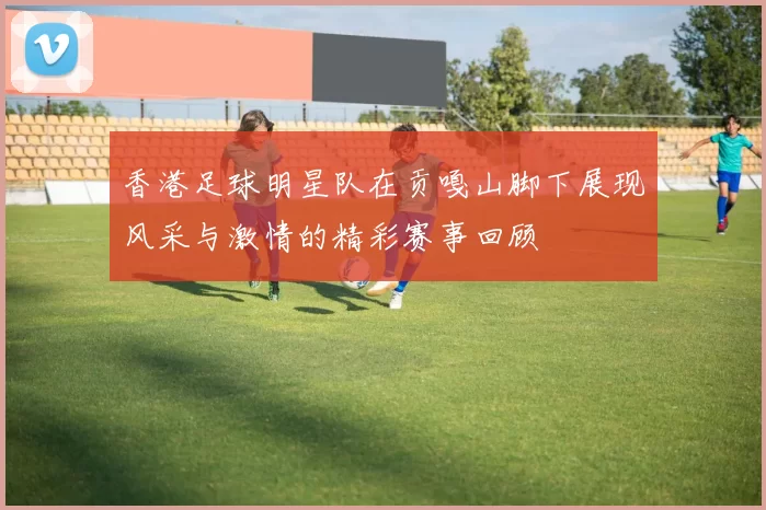 香港足球明星队在贡嘎山脚下展现风采与激情的精彩赛事回顾