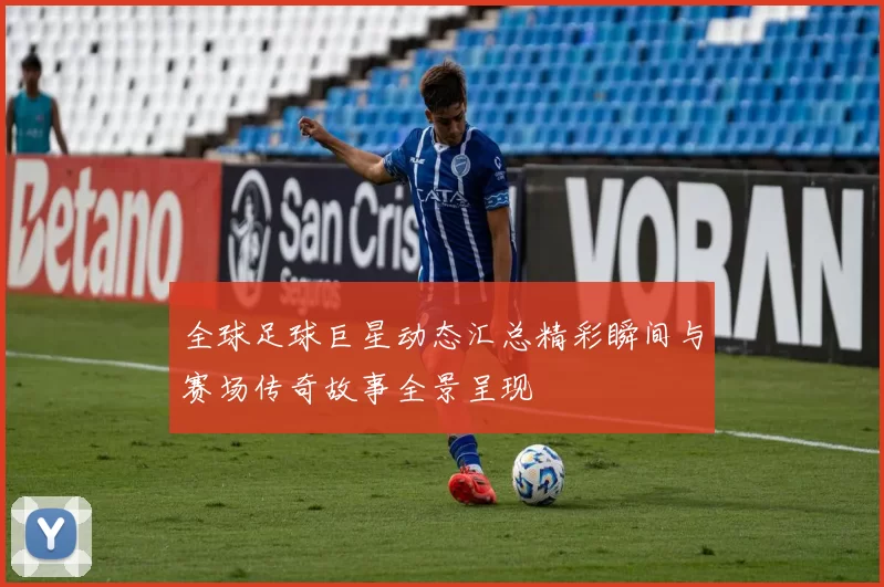 全球足球巨星动态汇总精彩瞬间与赛场传奇故事全景呈现