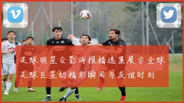 足球明星合影海报精选集展示全球足球巨星的精彩瞬间与友谊时刻