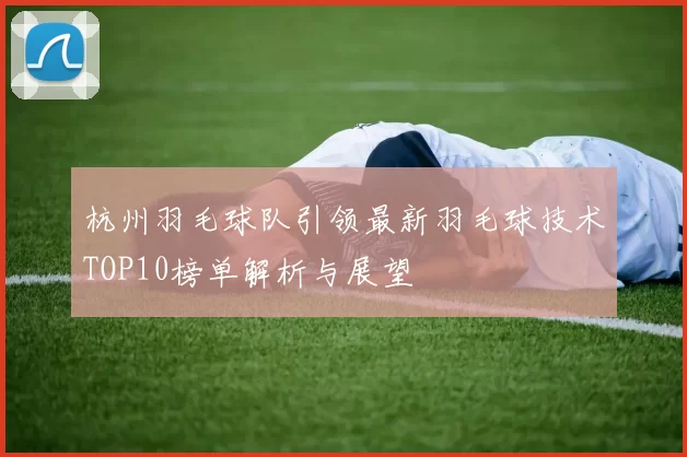 杭州羽毛球队引领最新羽毛球技术TOP10榜单解析与展望