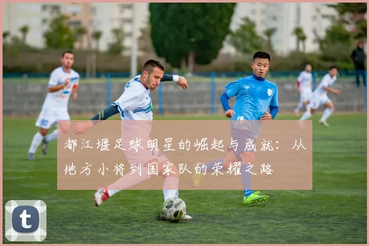 都江堰足球明星的崛起与成就：从地方小将到国家队的荣耀之路