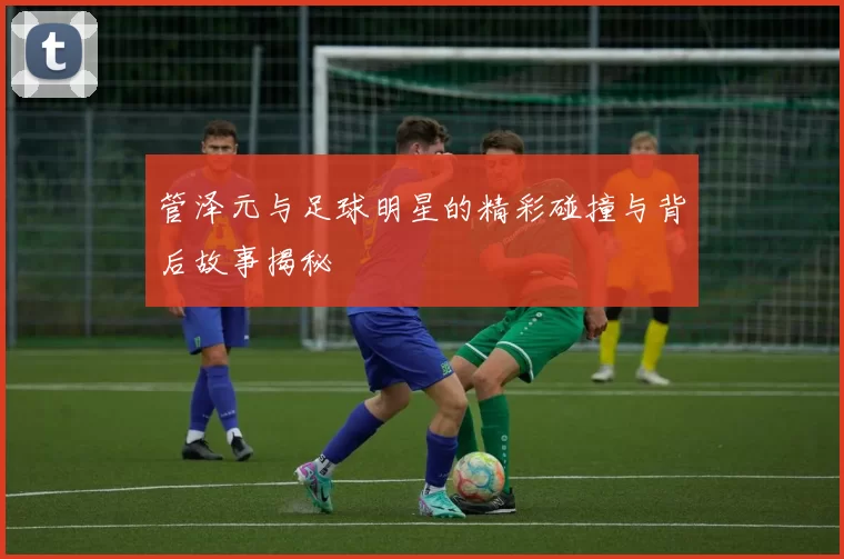 管泽元与足球明星的精彩碰撞与背后故事揭秘