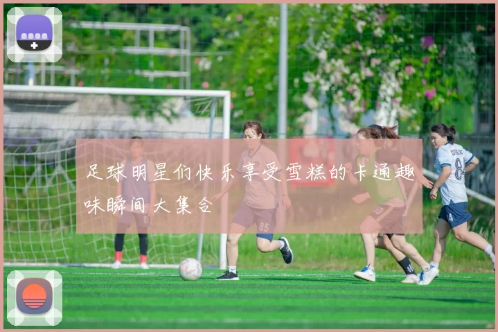 足球明星们快乐享受雪糕的卡通趣味瞬间大集合