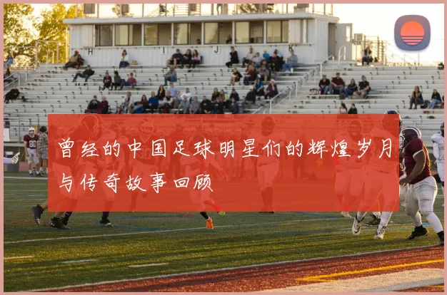 曾经的中国足球明星们的辉煌岁月与传奇故事回顾