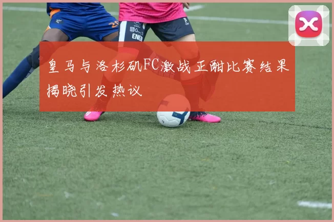皇马与洛杉矶FC激战正酣比赛结果揭晓引发热议