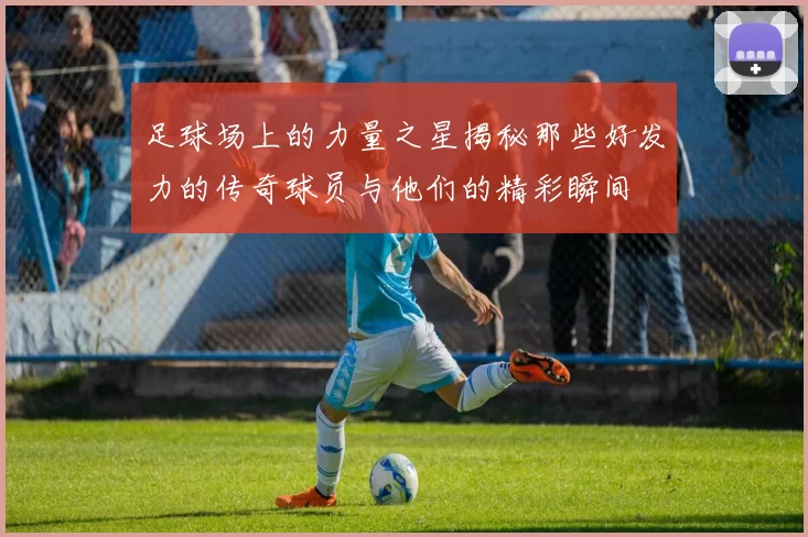 足球场上的力量之星揭秘那些好发力的传奇球员与他们的精彩瞬间
