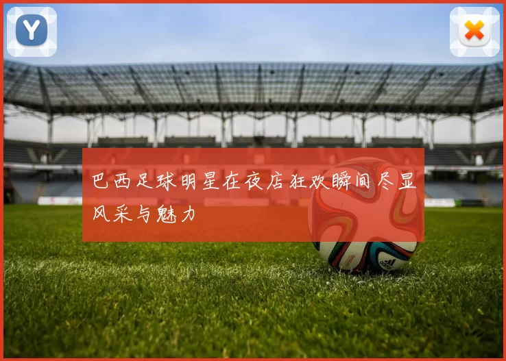 巴西足球明星在夜店狂欢瞬间尽显风采与魅力
