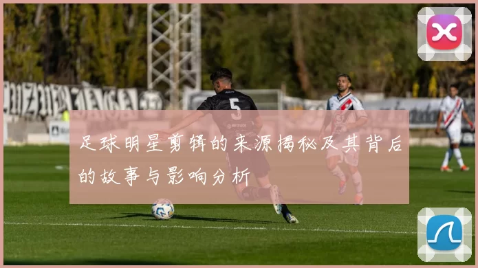 足球明星剪辑的来源揭秘及其背后的故事与影响分析