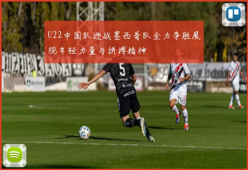 U22中国队迎战墨西哥队全力争胜展现年轻力量与拼搏精神