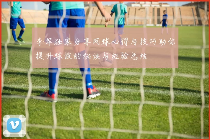 李军独家分享网球心得与技巧助你提升球技的秘诀与经验总结