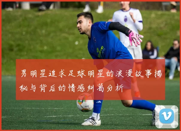 男明星追求足球明星的浪漫故事揭秘与背后的情感纠葛分析