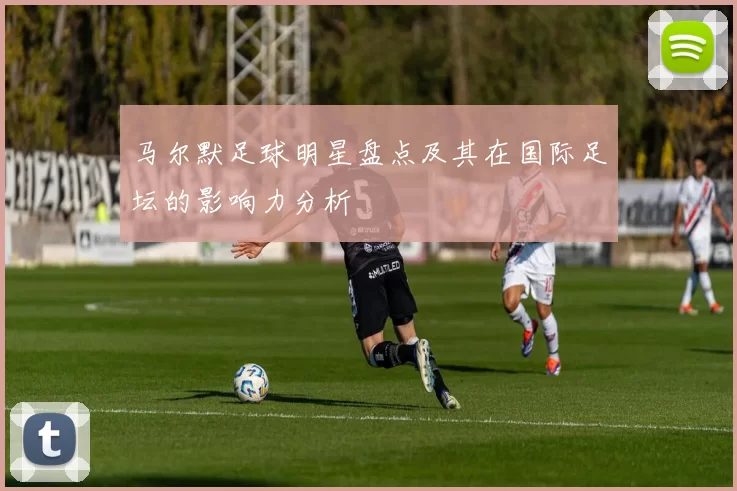 马尔默足球明星盘点及其在国际足坛的影响力分析