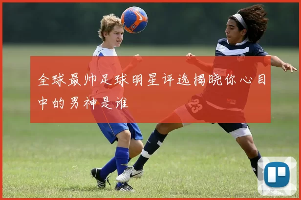 全球最帅足球明星评选揭晓你心目中的男神是谁