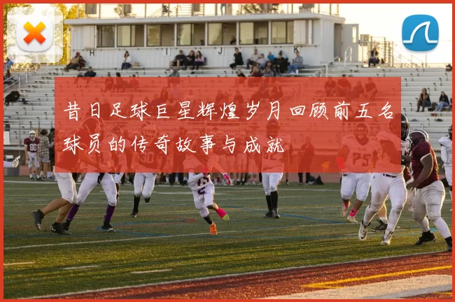 昔日足球巨星辉煌岁月回顾前五名球员的传奇故事与成就