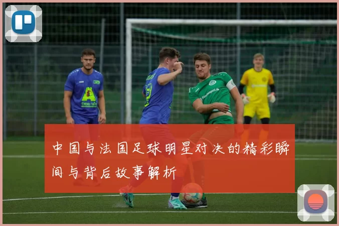 中国与法国足球明星对决的精彩瞬间与背后故事解析