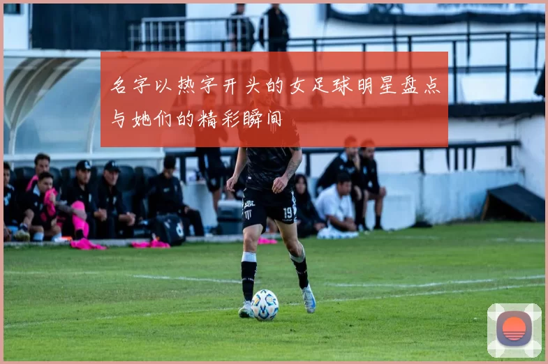 名字以热字开头的女足球明星盘点与她们的精彩瞬间