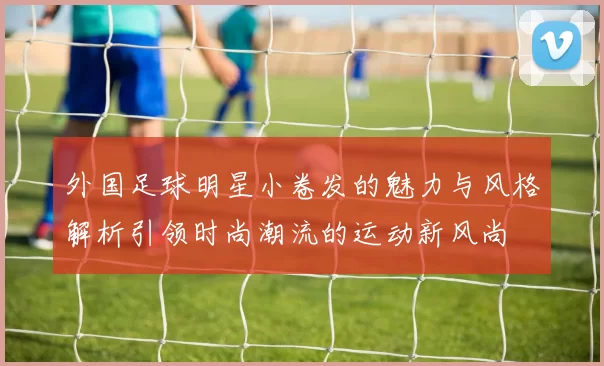 外国足球明星小卷发的魅力与风格解析引领时尚潮流的运动新风尚