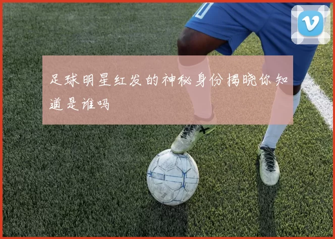 足球明星红发的神秘身份揭晓你知道是谁吗