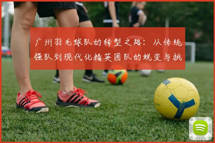 广州羽毛球队的转型之路：从传统强队到现代化精英团队的蜕变与挑战