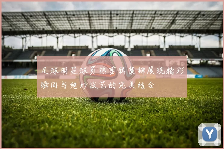 足球明星球员热剪辑集锦展现精彩瞬间与绝妙技艺的完美结合