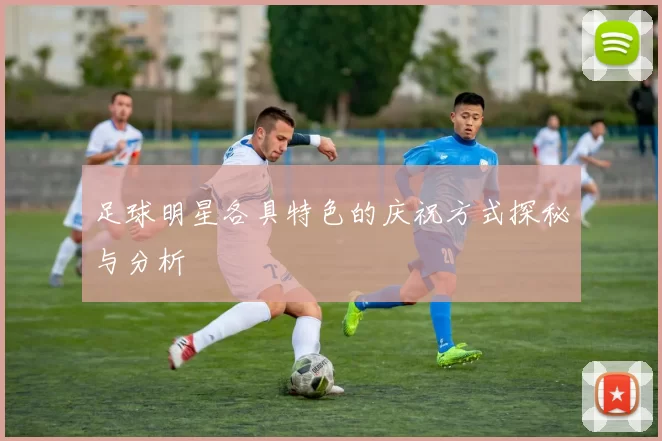 足球明星各具特色的庆祝方式探秘与分析