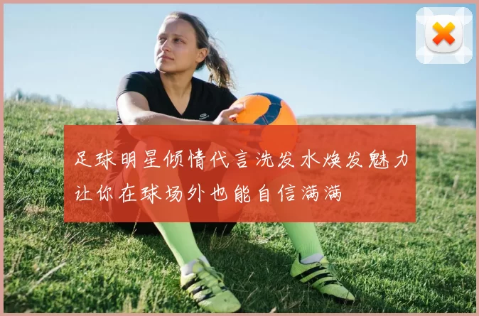 足球明星倾情代言洗发水焕发魅力让你在球场外也能自信满满