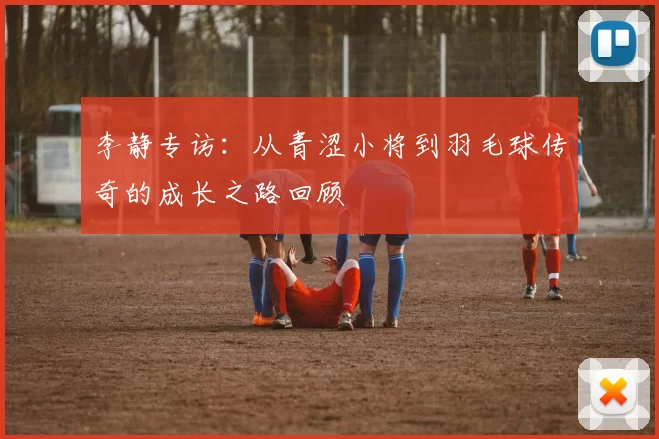 李静专访：从青涩小将到羽毛球传奇的成长之路回顾