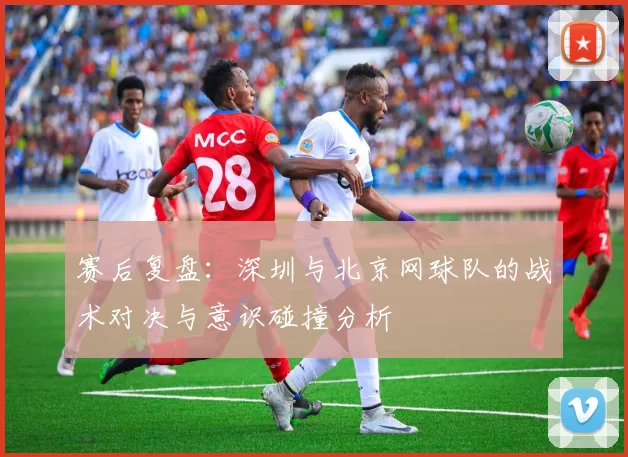 赛后复盘：深圳与北京网球队的战术对决与意识碰撞分析