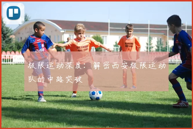 极限运动深度：解密西安极限运动队的中路突破