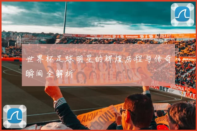 世界杯足球明星的辉煌历程与传奇瞬间全解析