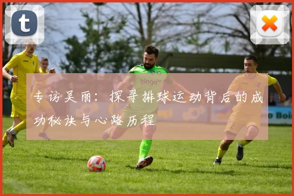 专访吴丽：探寻排球运动背后的成功秘诀与心路历程