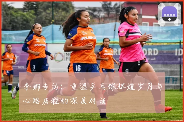 李娜专访：重温乒乓球辉煌岁月与心路历程的深度对话