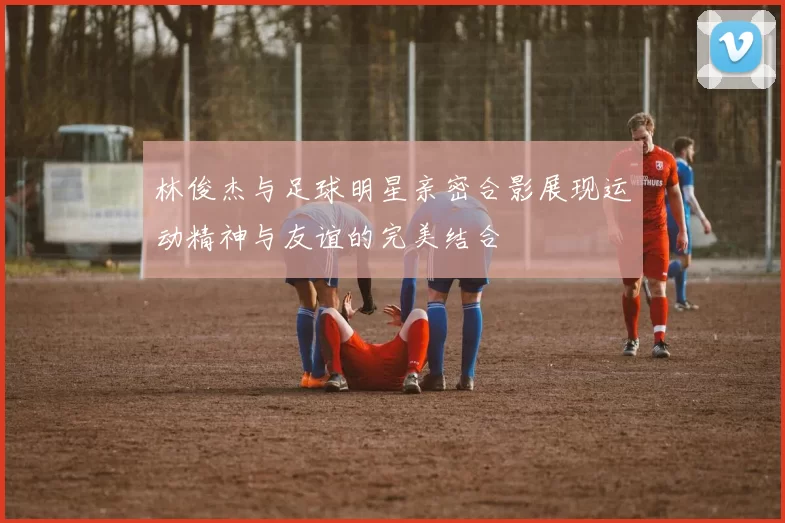 林俊杰与足球明星亲密合影展现运动精神与友谊的完美结合