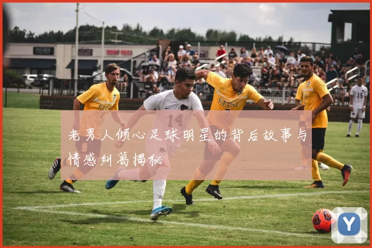 老男人倾心足球明星的背后故事与情感纠葛揭秘
