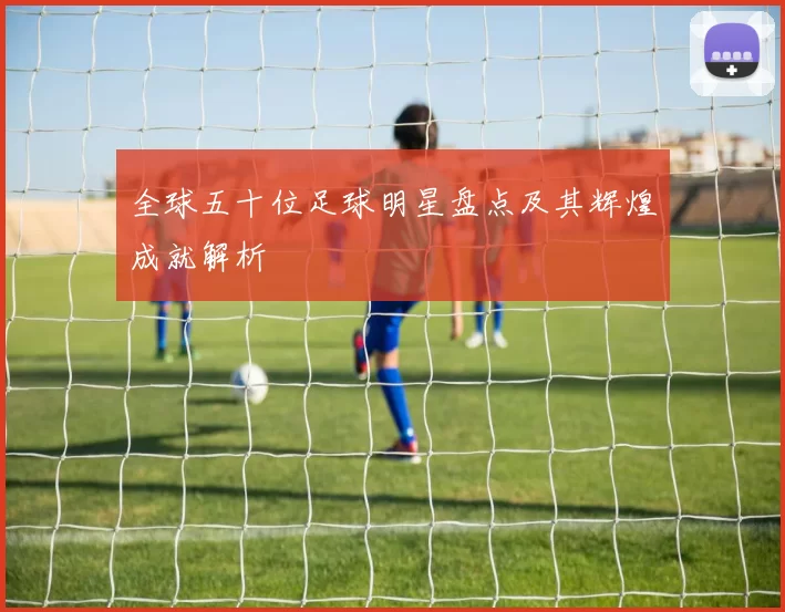 全球五十位足球明星盘点及其辉煌成就解析