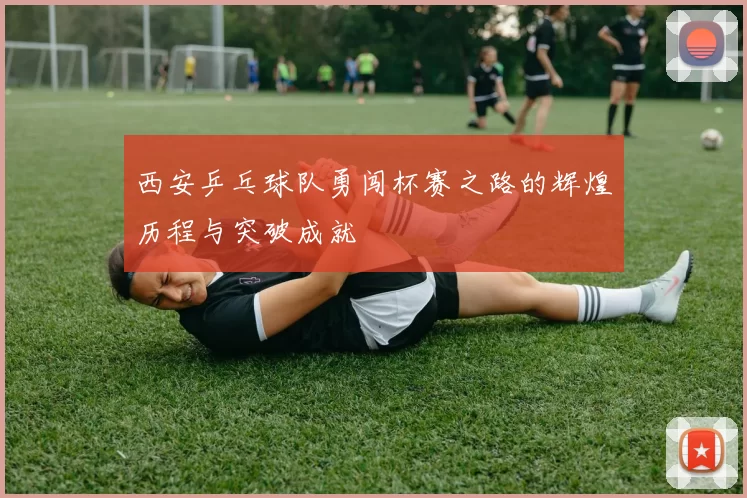 西安乒乓球队勇闯杯赛之路的辉煌历程与突破成就