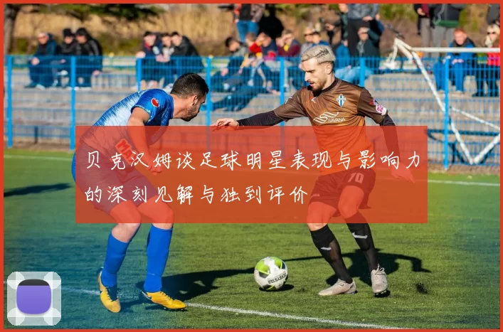 贝克汉姆谈足球明星表现与影响力的深刻见解与独到评价