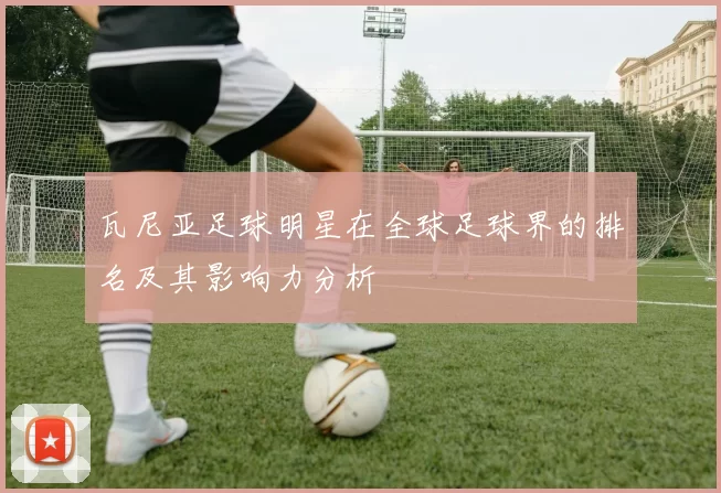 瓦尼亚足球明星在全球足球界的排名及其影响力分析