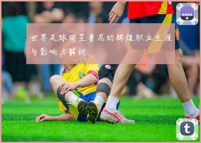 世界足球明星鲁尼的辉煌职业生涯与影响力解析