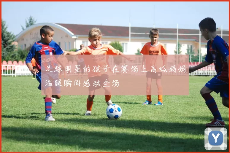 足球明星的孩子在赛场上高喊妈妈温暖瞬间感动全场