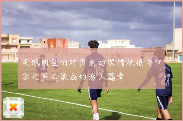 足球明星们对贝利的深情祝福与怀念之声汇聚成的感人篇章